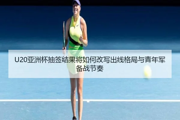 U20亚洲杯抽签结果将如何改写出线格局与青年军备战节奏 | dianjingniu